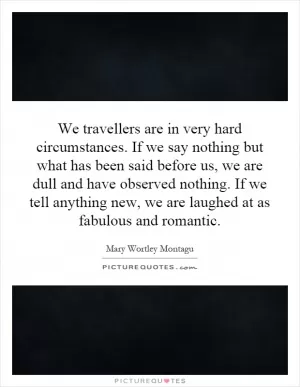 We travellers are in very hard circumstances. If we say nothing but what has been said before us, we are dull and have observed nothing. If we tell anything new, we are laughed at as fabulous and romantic Picture Quote #1