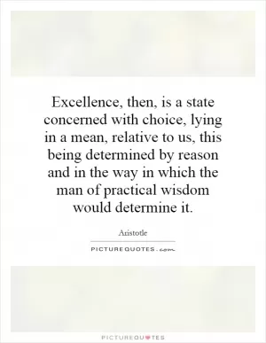 Excellence, then, is a state concerned with choice, lying in a mean, relative to us, this being determined by reason and in the way in which the man of practical wisdom would determine it Picture Quote #1