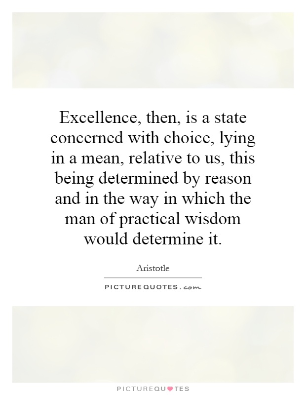 Excellence, then, is a state concerned with choice, lying in a mean, relative to us, this being determined by reason and in the way in which the man of practical wisdom would determine it Picture Quote #1