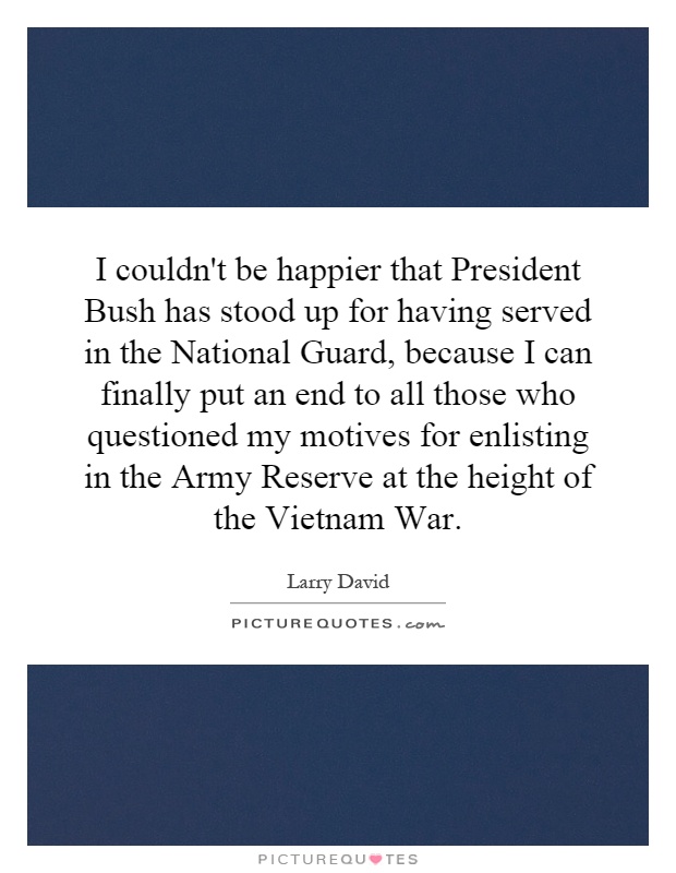 I couldn't be happier that President Bush has stood up for having served in the National Guard, because I can finally put an end to all those who questioned my motives for enlisting in the Army Reserve at the height of the Vietnam War Picture Quote #1