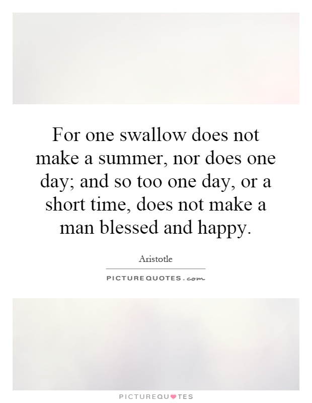For one swallow does not make a summer, nor does one day; and so too one day, or a short time, does not make a man blessed and happy Picture Quote #1