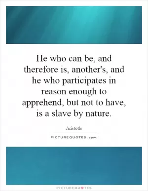 He who can be, and therefore is, another's, and he who participates in reason enough to apprehend, but not to have, is a slave by nature Picture Quote #1