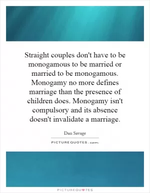 Straight couples don't have to be monogamous to be married or married to be monogamous. Monogamy no more defines marriage than the presence of children does. Monogamy isn't compulsory and its absence doesn't invalidate a marriage Picture Quote #1