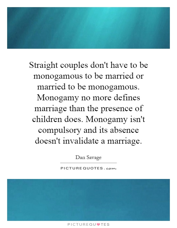 Straight couples don't have to be monogamous to be married or married to be monogamous. Monogamy no more defines marriage than the presence of children does. Monogamy isn't compulsory and its absence doesn't invalidate a marriage Picture Quote #1
