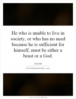 He who is unable to live in society, or who has no need because he is sufficient for himself, must be either a beast or a God Picture Quote #1