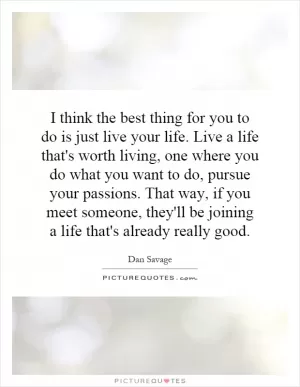 I think the best thing for you to do is just live your life. Live a life that's worth living, one where you do what you want to do, pursue your passions. That way, if you meet someone, they'll be joining a life that's already really good Picture Quote #1