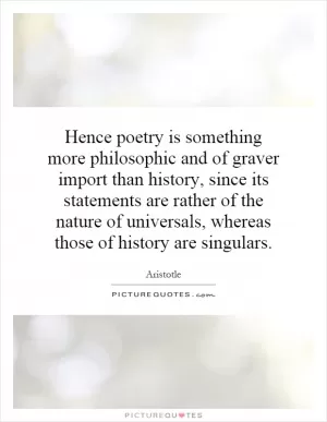 Hence poetry is something more philosophic and of graver import than history, since its statements are rather of the nature of universals, whereas those of history are singulars Picture Quote #1