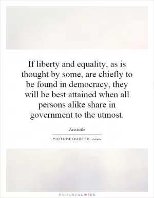 If liberty and equality, as is thought by some, are chiefly to be found in democracy, they will be best attained when all persons alike share in government to the utmost Picture Quote #1