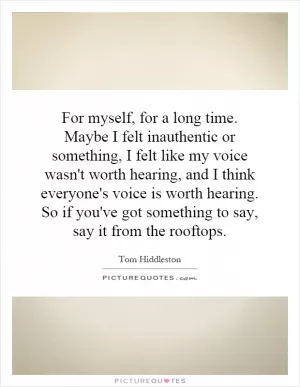 For myself, for a long time. Maybe I felt inauthentic or something, I felt like my voice wasn't worth hearing, and I think everyone's voice is worth hearing. So if you've got something to say, say it from the rooftops Picture Quote #1