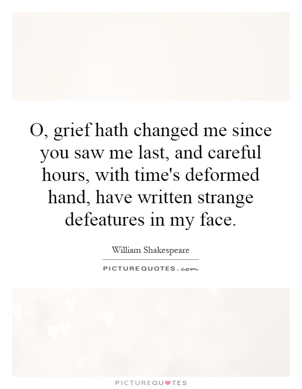 O, grief hath changed me since you saw me last, and careful hours, with time's deformed hand, have written strange defeatures in my face Picture Quote #1