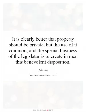 It is clearly better that property should be private, but the use of it common; and the special business of the legislator is to create in men this benevolent disposition Picture Quote #1