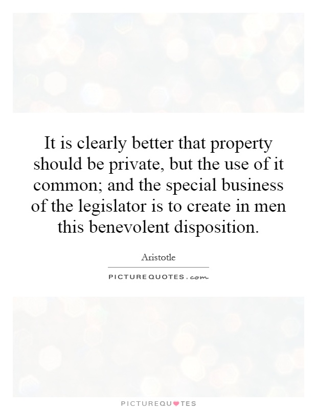 It is clearly better that property should be private, but the use of it common; and the special business of the legislator is to create in men this benevolent disposition Picture Quote #1