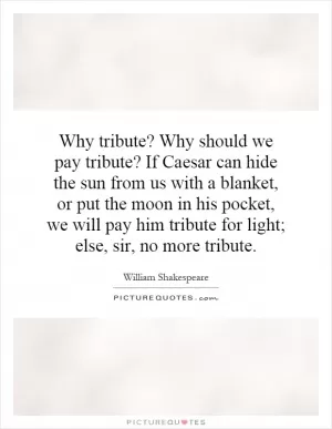 Why tribute? Why should we pay tribute? If Caesar can hide the sun from us with a blanket, or put the moon in his pocket, we will pay him tribute for light; else, sir, no more tribute Picture Quote #1