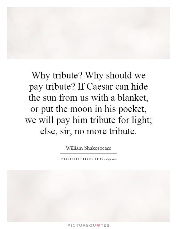 Why tribute? Why should we pay tribute? If Caesar can hide the sun from us with a blanket, or put the moon in his pocket, we will pay him tribute for light; else, sir, no more tribute Picture Quote #1
