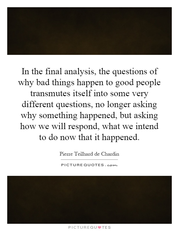 In the final analysis, the questions of why bad things happen to good people transmutes itself into some very different questions, no longer asking why something happened, but asking how we will respond, what we intend to do now that it happened Picture Quote #1