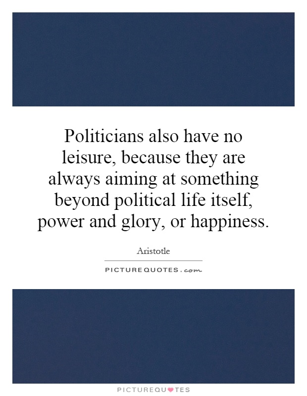 Politicians also have no leisure, because they are always aiming at something beyond political life itself, power and glory, or happiness Picture Quote #1