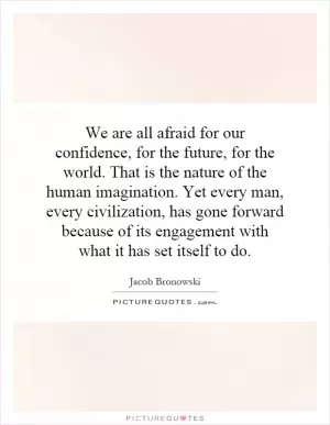 We are all afraid for our confidence, for the future, for the world. That is the nature of the human imagination. Yet every man, every civilization, has gone forward because of its engagement with what it has set itself to do Picture Quote #1