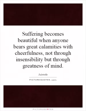 Suffering becomes beautiful when anyone bears great calamities with cheerfulness, not through insensibility but through greatness of mind Picture Quote #1