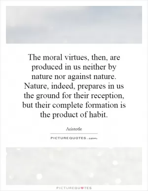 The moral virtues, then, are produced in us neither by nature nor against nature. Nature, indeed, prepares in us the ground for their reception, but their complete formation is the product of habit Picture Quote #1