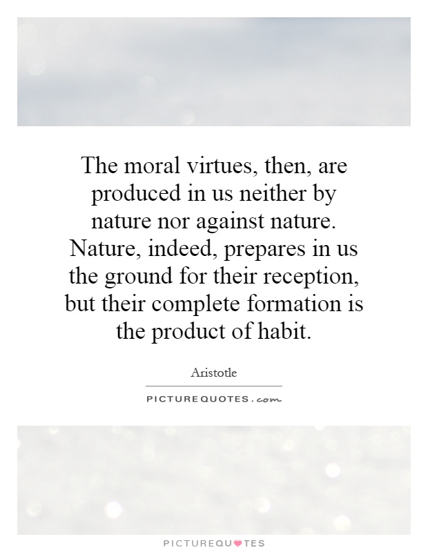 The moral virtues, then, are produced in us neither by nature nor against nature. Nature, indeed, prepares in us the ground for their reception, but their complete formation is the product of habit Picture Quote #1