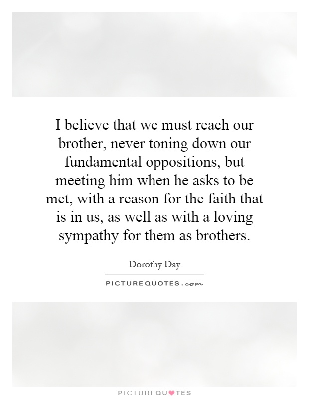 I believe that we must reach our brother, never toning down our fundamental oppositions, but meeting him when he asks to be met, with a reason for the faith that is in us, as well as with a loving sympathy for them as brothers Picture Quote #1