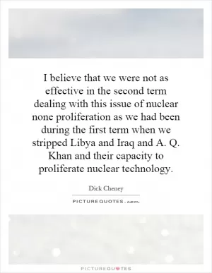 I believe that we were not as effective in the second term dealing with this issue of nuclear none proliferation as we had been during the first term when we stripped Libya and Iraq and A. Q. Khan and their capacity to proliferate nuclear technology Picture Quote #1