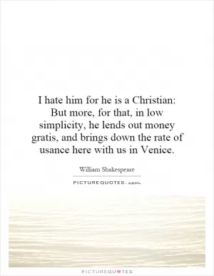 I hate him for he is a Christian: But more, for that, in low simplicity, he lends out money gratis, and brings down the rate of usance here with us in Venice Picture Quote #1