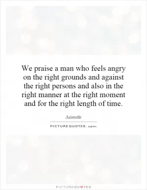 We praise a man who feels angry on the right grounds and against the right persons and also in the right manner at the right moment and for the right length of time Picture Quote #1