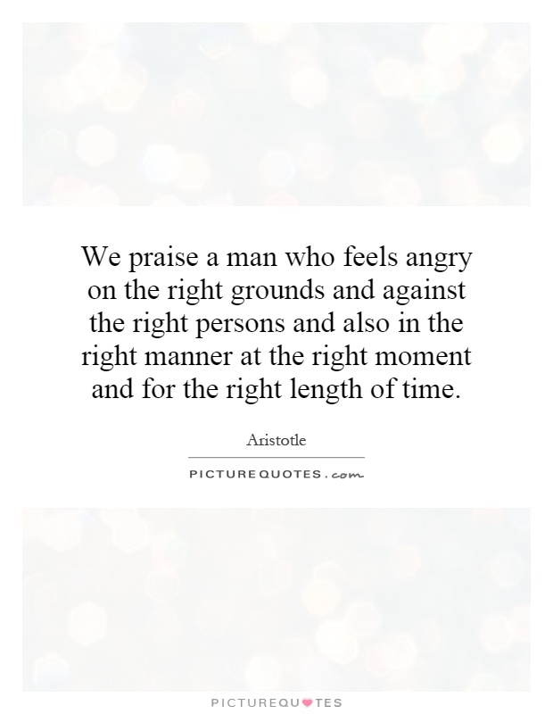 We praise a man who feels angry on the right grounds and against the right persons and also in the right manner at the right moment and for the right length of time Picture Quote #1