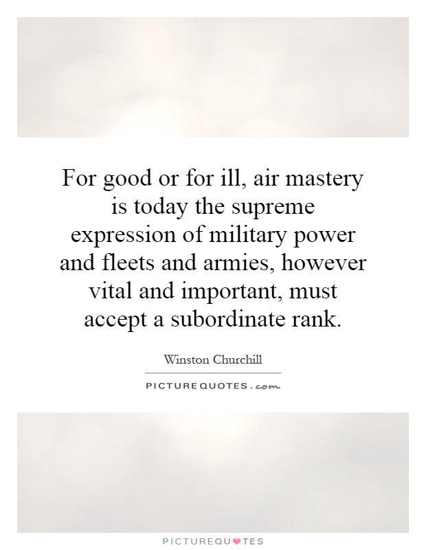 For good or for ill, air mastery is today the supreme expression of military power and fleets and armies, however vital and important, must accept a subordinate rank Picture Quote #1