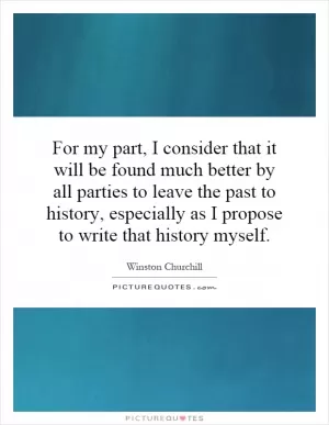For my part, I consider that it will be found much better by all parties to leave the past to history, especially as I propose to write that history myself Picture Quote #1