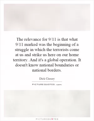 The relevance for 9/11 is that what 9/11 marked was the beginning of a struggle in which the terrorists come at us and strike us here on our home territory. And it's a global operation. It doesn't know national boundaries or national borders Picture Quote #1