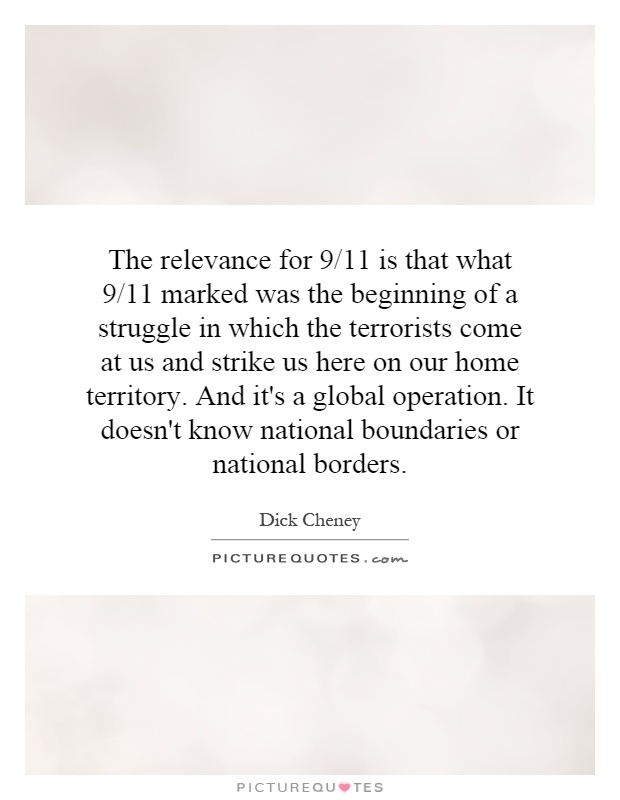 The relevance for 9/11 is that what 9/11 marked was the beginning of a struggle in which the terrorists come at us and strike us here on our home territory. And it's a global operation. It doesn't know national boundaries or national borders Picture Quote #1