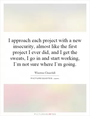 I approach each project with a new insecurity, almost like the first project I ever did, and I get the sweats, I go in and start working, I`m not sure where I`m going Picture Quote #1