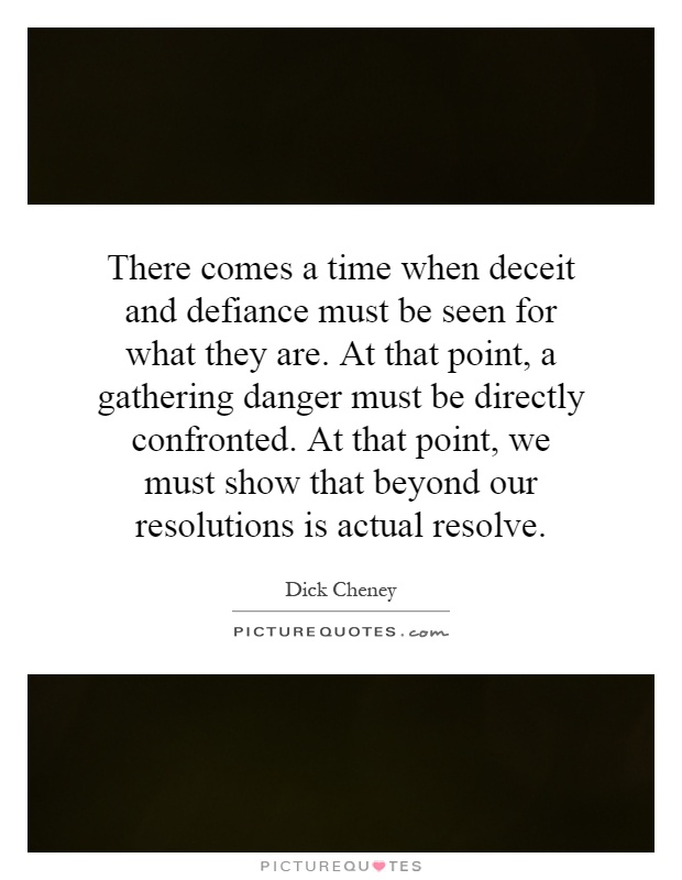 There comes a time when deceit and defiance must be seen for what they are. At that point, a gathering danger must be directly confronted. At that point, we must show that beyond our resolutions is actual resolve Picture Quote #1