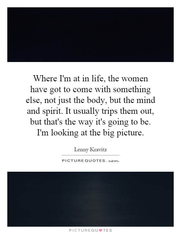 Where I'm at in life, the women have got to come with something else, not just the body, but the mind and spirit. It usually trips them out, but that's the way it's going to be. I'm looking at the big picture Picture Quote #1