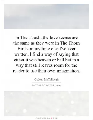 In The Touch, the love scenes are the same as they were in The Thorn Birds or anything else I've ever written. I find a way of saying that either it was heaven or hell but in a way that still leaves room for the reader to use their own imagination Picture Quote #1