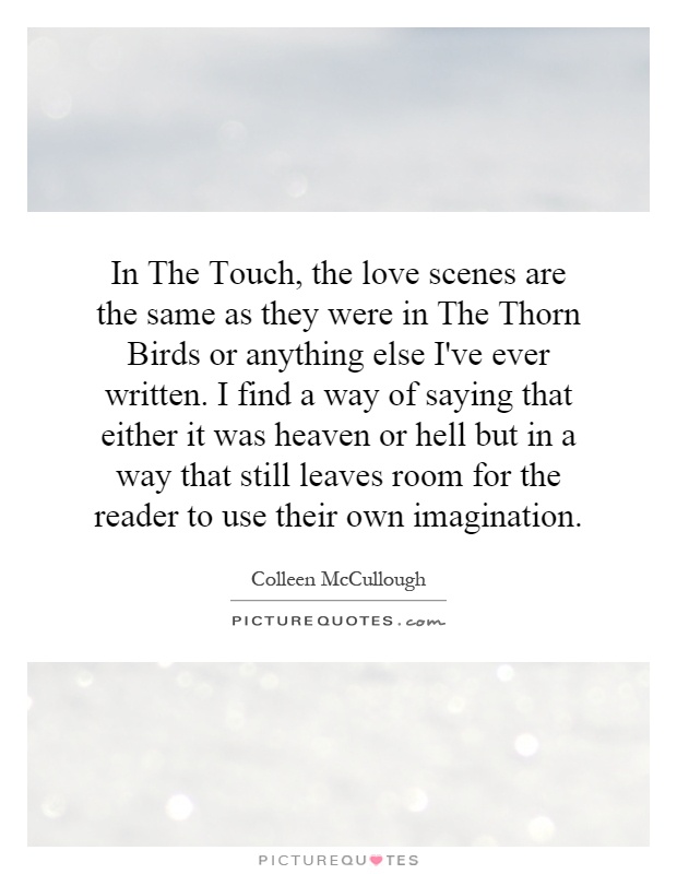 In The Touch, the love scenes are the same as they were in The Thorn Birds or anything else I've ever written. I find a way of saying that either it was heaven or hell but in a way that still leaves room for the reader to use their own imagination Picture Quote #1
