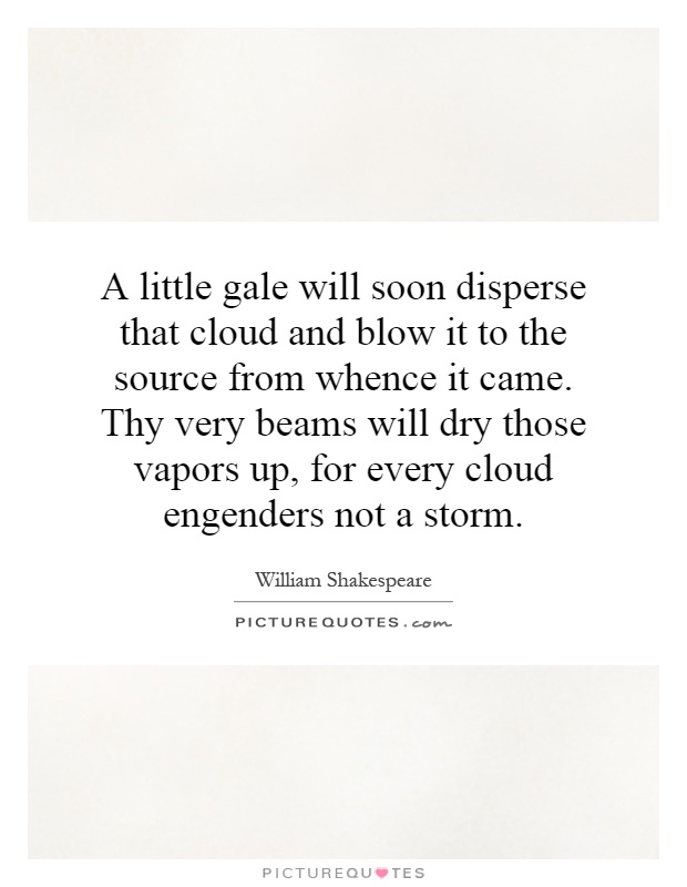A little gale will soon disperse that cloud and blow it to the source from whence it came. Thy very beams will dry those vapors up, for every cloud engenders not a storm Picture Quote #1