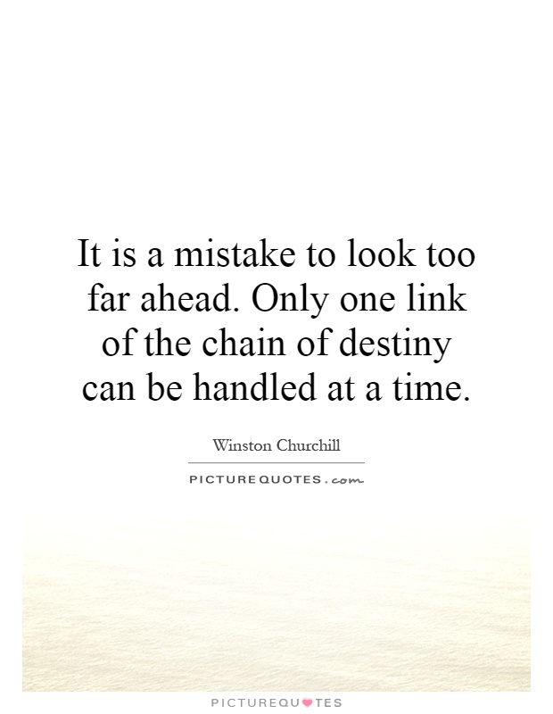 It is a mistake to look too far ahead. Only one link of the chain of destiny can be handled at a time Picture Quote #1