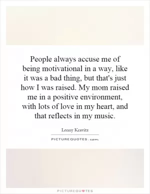 People always accuse me of being motivational in a way, like it was a bad thing, but that's just how I was raised. My mom raised me in a positive environment, with lots of love in my heart, and that reflects in my music Picture Quote #1