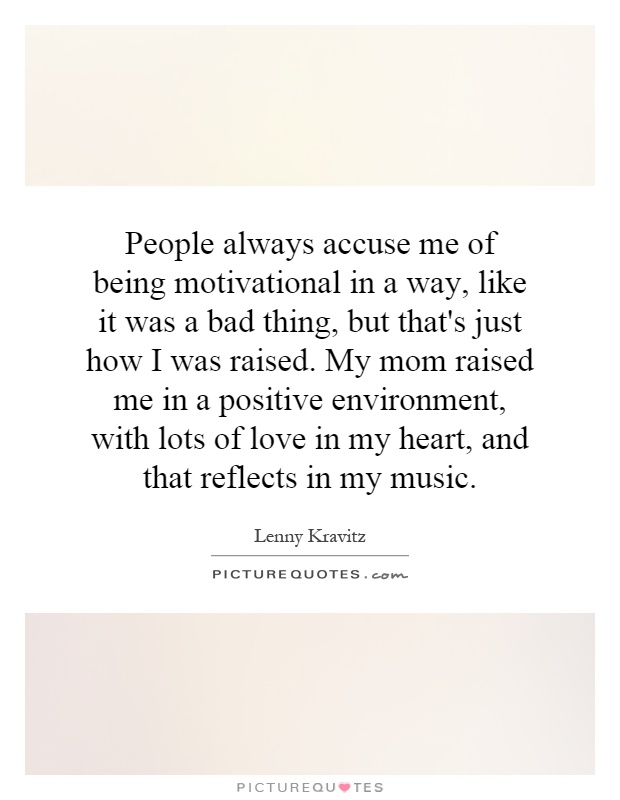 People always accuse me of being motivational in a way, like it was a bad thing, but that's just how I was raised. My mom raised me in a positive environment, with lots of love in my heart, and that reflects in my music Picture Quote #1