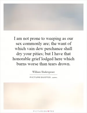 I am not prone to weeping as our sex commonly are; the want of which vain dew perchance shall dry your pities; but I have that honorable grief lodged here which burns worse than tears drown Picture Quote #1