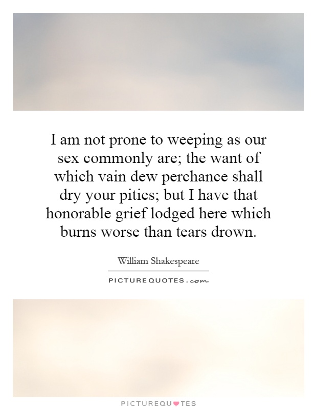 I am not prone to weeping as our sex commonly are; the want of which vain dew perchance shall dry your pities; but I have that honorable grief lodged here which burns worse than tears drown Picture Quote #1