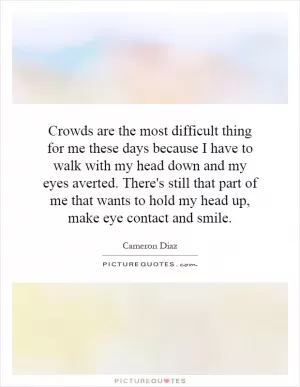 Crowds are the most difficult thing for me these days because I have to walk with my head down and my eyes averted. There's still that part of me that wants to hold my head up, make eye contact and smile Picture Quote #1