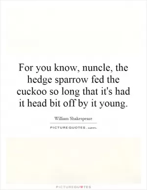 For you know, nuncle, the hedge sparrow fed the cuckoo so long that it's had it head bit off by it young Picture Quote #1