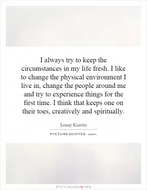 I always try to keep the circumstances in my life fresh. I like to change the physical environment I live in, change the people around me and try to experience things for the first time. I think that keeps one on their toes, creatively and spiritually Picture Quote #1