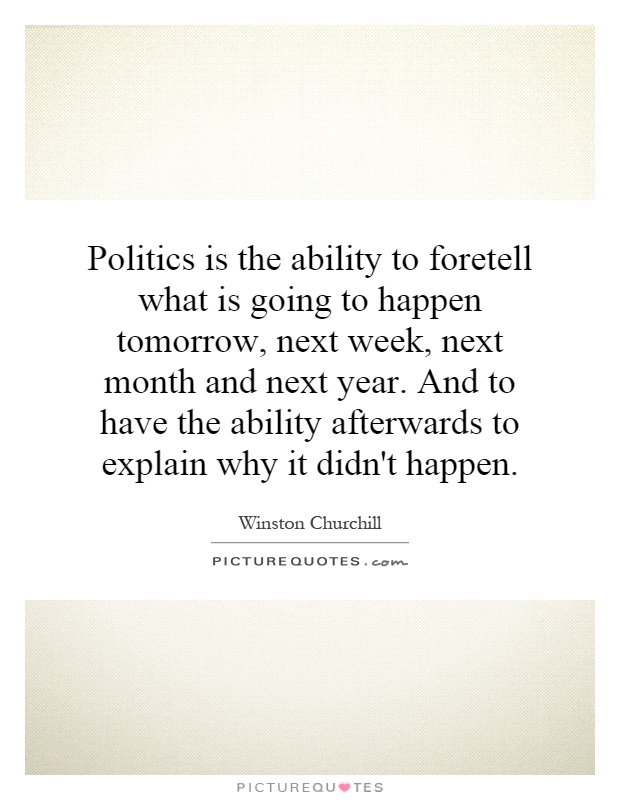 Politics is the ability to foretell what is going to happen tomorrow, next week, next month and next year. And to have the ability afterwards to explain why it didn't happen Picture Quote #1