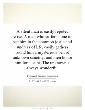 A silent man is easily reputed wise. A man who suffers none to see him in the common jostle and undress of life, easily gathers round him a mysterious veil of unknown sanctity, and men honor him for a saint. The unknown is always wonderful Picture Quote #1