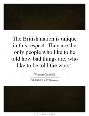 The British nation is unique in this respect. They are the only people who like to be told how bad things are, who like to be told the worst Picture Quote #1